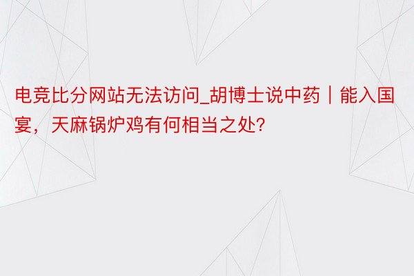 电竞比分网站无法访问_胡博士说中药｜能入国宴，天麻锅炉鸡有何相当之处？