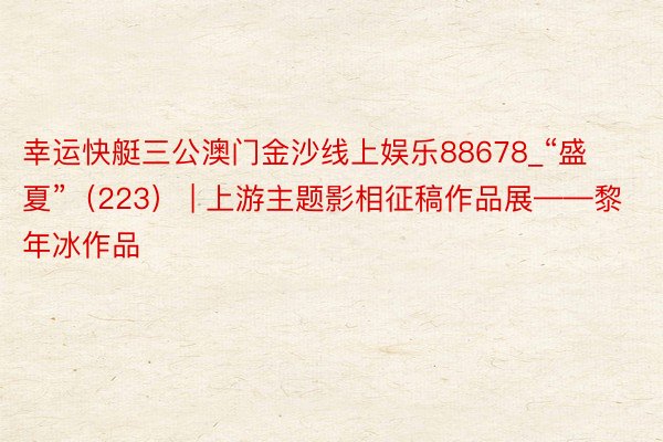 幸运快艇三公澳门金沙线上娱乐88678_“盛夏”（223） | 上游主题影相征稿作品展——黎年冰作品