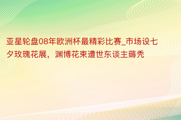 亚星轮盘08年欧洲杯最精彩比赛_市场设七夕玫瑰花展，渊博花束遭世东谈主薅秃