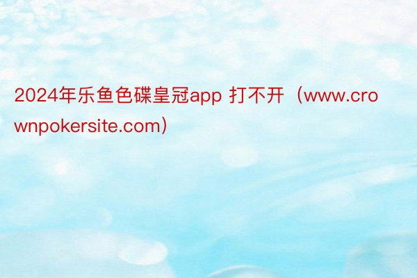 2024年乐鱼色碟皇冠app 打不开（www.crownpokersite.com）