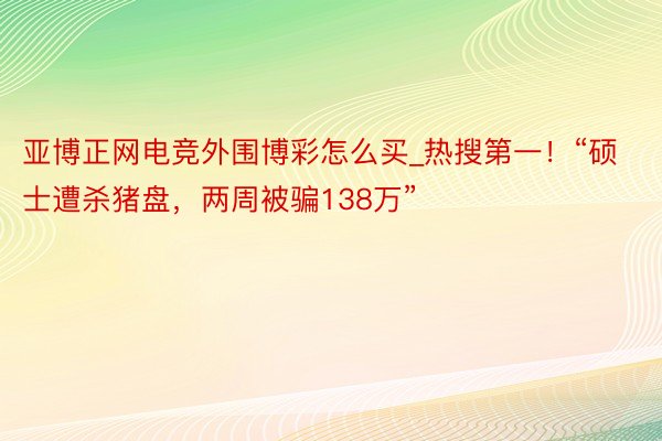 亚博正网电竞外围博彩怎么买_热搜第一！“硕士遭杀猪盘，两周被骗138万”