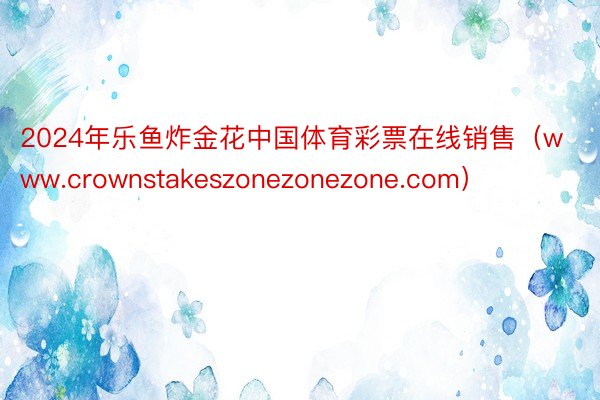 2024年乐鱼炸金花中国体育彩票在线销售（www.crownstakeszonezonezone.com）