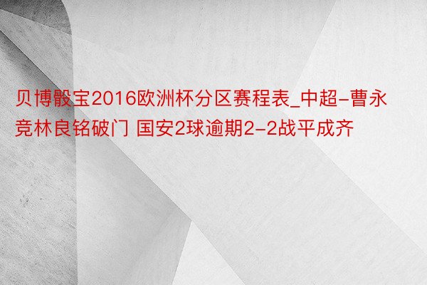 贝博骰宝2016欧洲杯分区赛程表_中超-曹永竞林良铭破门 国安2球逾期2-2战平成齐