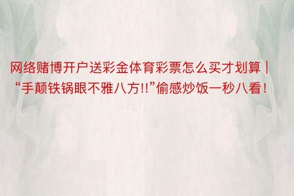 网络赌博开户送彩金体育彩票怎么买才划算 | “手颠铁锅眼不雅八方!!”偷感炒饭一秒八看！