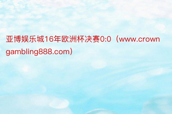 亚博娱乐城16年欧洲杯决赛0:0（www.crowngambling888.com）