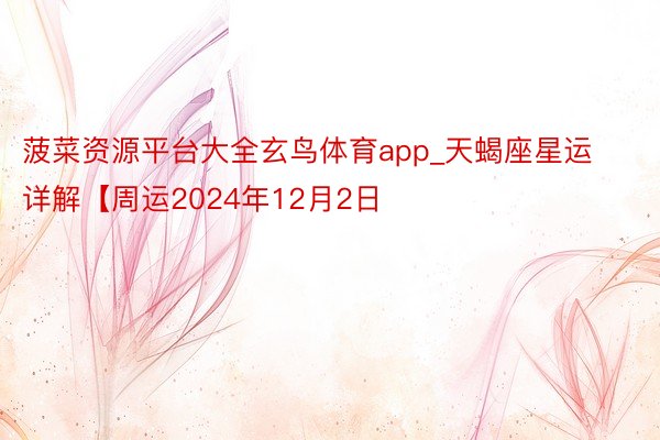 菠菜资源平台大全玄鸟体育app_天蝎座星运详解【周运2024年12月2日