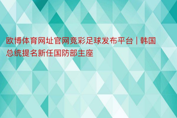 欧博体育网址官网竞彩足球发布平台 | 韩国总统提名新任国防部主座