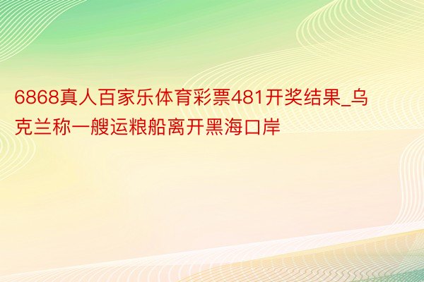 6868真人百家乐体育彩票481开奖结果_乌克兰称一艘运粮船离开黑海口岸