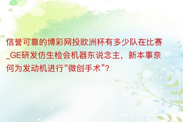 信誉可靠的博彩网投欧洲杯有多少队在比赛_GE研发仿生检会机器东说念主，新本事奈何为发动机进行“微创手术”？