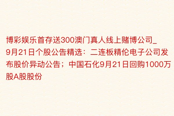 博彩娱乐首存送300澳门真人线上赌博公司_9月21日个股公告精选：二连板精伦电子公司发布股价异动公告；中国石化9月21日回购1000万股A股股份