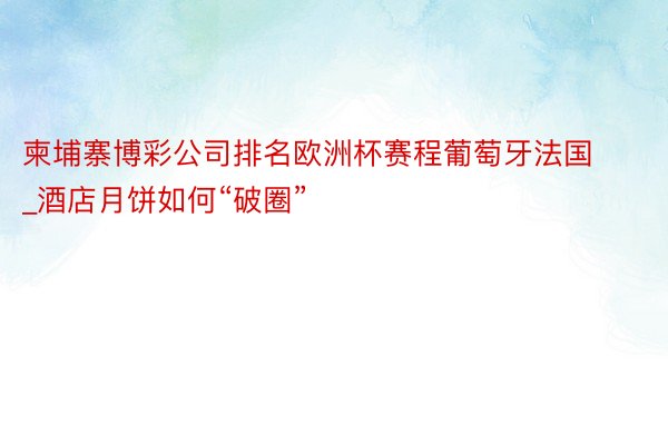 柬埔寨博彩公司排名欧洲杯赛程葡萄牙法国_酒店月饼如何“破圈”