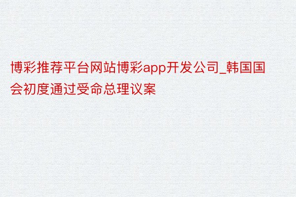 博彩推荐平台网站博彩app开发公司_韩国国会初度通过受命总理议案