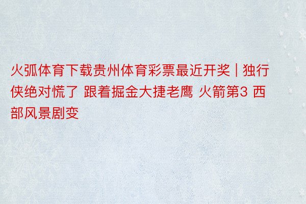 火弧体育下载贵州体育彩票最近开奖 | 独行侠绝对慌了 跟着掘金大捷老鹰 火箭第3 西部风景剧变