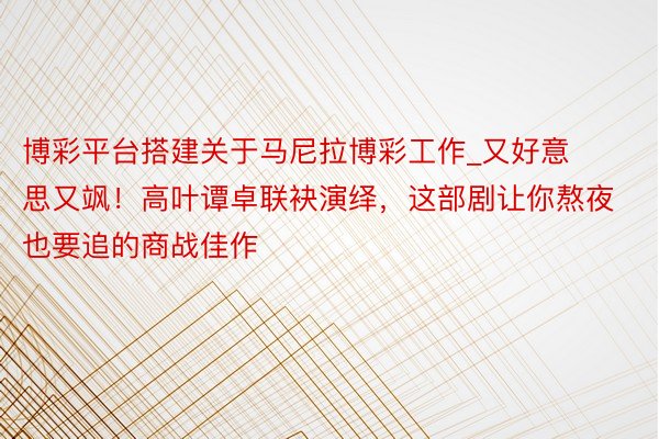 博彩平台搭建关于马尼拉博彩工作_又好意思又飒！高叶谭卓联袂演绎，这部剧让你熬夜也要追的商战佳作