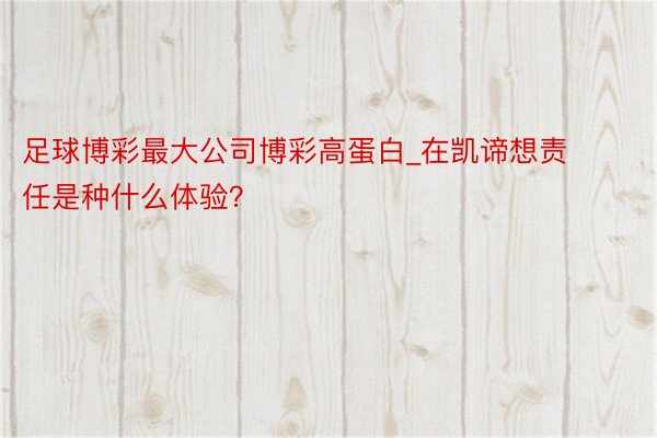 足球博彩最大公司博彩高蛋白_在凯谛想责任是种什么体验？