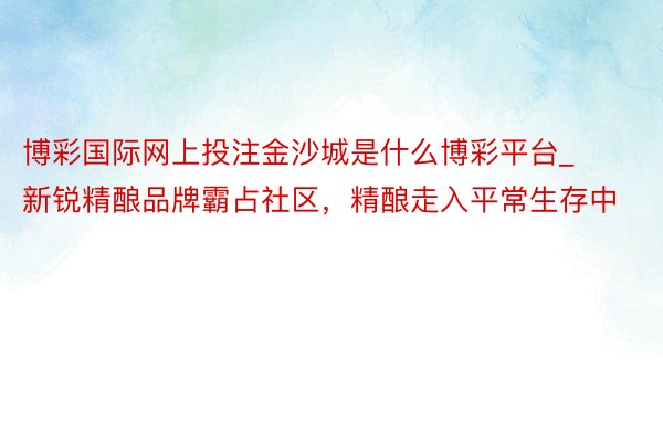 博彩国际网上投注金沙城是什么博彩平台_新锐精酿品牌霸占社区，精酿走入平常生存中