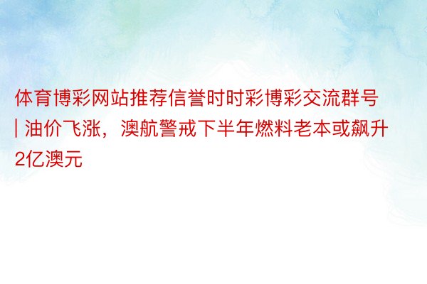 体育博彩网站推荐信誉时时彩博彩交流群号 | 油价飞涨，澳航警戒下半年燃料老本或飙升2亿澳元